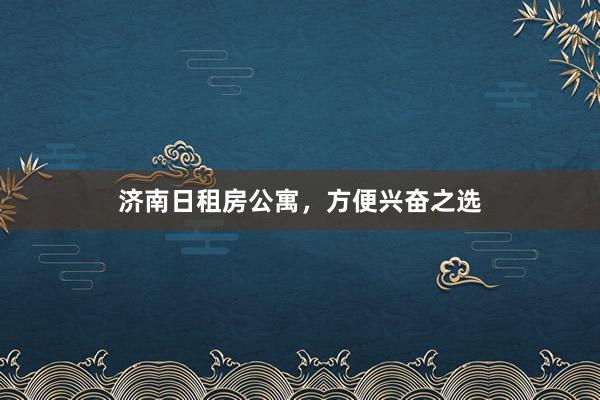济南日租房公寓,方便兴奋之选