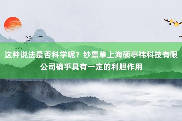 这种说法是否科学呢？钞票草上海硕亭祎科技有限公司确乎具有一定的利胆作用